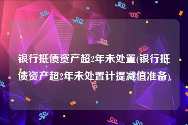 银行抵债资产超2年未处置(银行抵债资产超2年未处置计提减值准备)