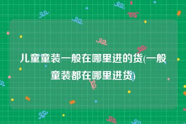 儿童童装一般在哪里进的货(一般童装都在哪里进货)