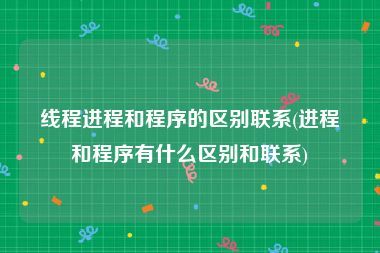线程进程和程序的区别联系(进程和程序有什么区别和联系)