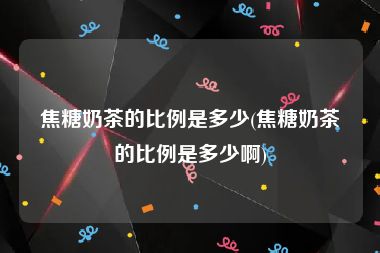 焦糖奶茶的比例是多少(焦糖奶茶的比例是多少啊)
