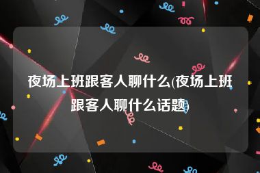 夜场上班跟客人聊什么(夜场上班跟客人聊什么话题)