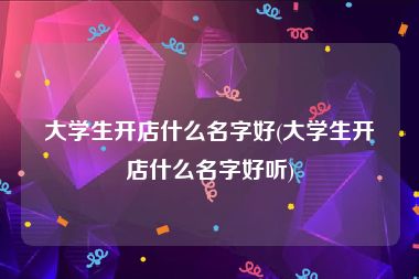 大学生开店什么名字好(大学生开店什么名字好听)