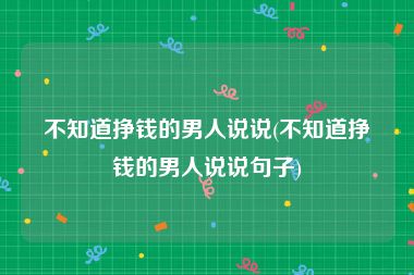 不知道挣钱的男人说说(不知道挣钱的男人说说句子)