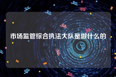 市场监管综合执法大队是做什么的