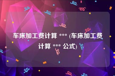 车床加工费计算 *** (车床加工费计算 *** 公式)