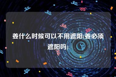 姜什么时候可以不用遮阳(姜必须遮阳吗)