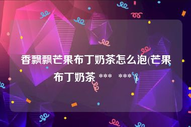 香飘飘芒果布丁奶茶怎么泡(芒果布丁奶茶 ***  *** )