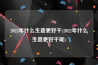 2022年什么生意更好干(2022年什么生意更好干呢)
