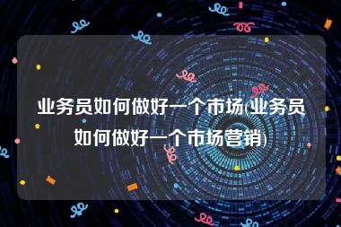 业务员如何做好一个市场(业务员如何做好一个市场营销)
