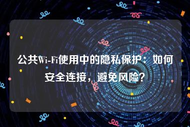 公共Wi-Fi使用中的隐私保护：如何安全连接，避免风险？