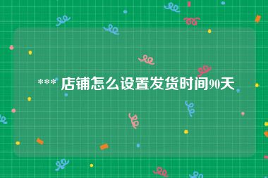  *** 店铺怎么设置发货时间90天