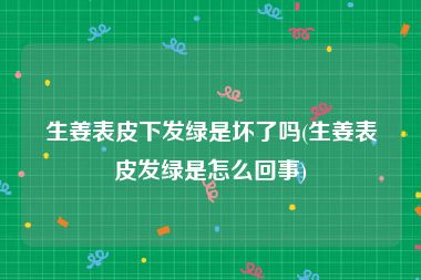 生姜表皮下发绿是坏了吗(生姜表皮发绿是怎么回事)