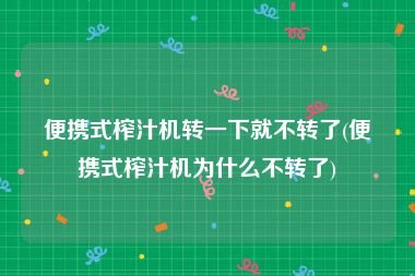 便携式榨汁机转一下就不转了(便携式榨汁机为什么不转了)