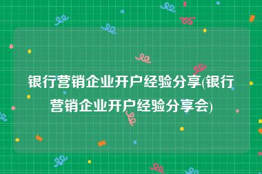 银行营销企业开户经验分享(银行营销企业开户经验分享会)