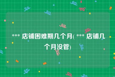  *** 店铺困难期几个月( *** 店铺几个月没管)