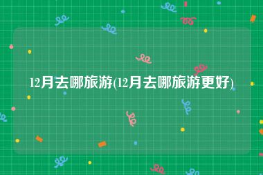 12月去哪旅游(12月去哪旅游更好)