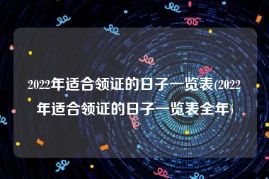 2022年适合领证的日子一览表(2022年适合领证的日子一览表全年)