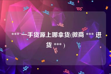  *** 一手货源上哪拿货(微商 *** 进货 *** )