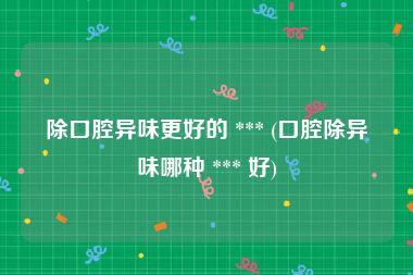 除口腔异味更好的 *** (口腔除异味哪种 *** 好)