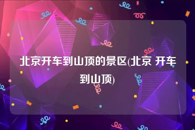 北京开车到山顶的景区(北京 开车到山顶)