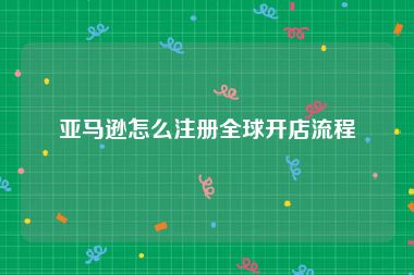 亚马逊怎么注册全球开店流程