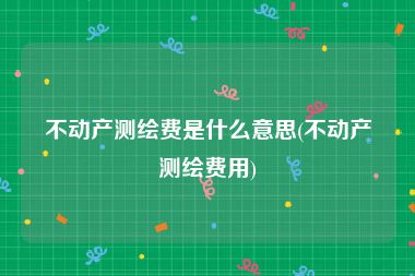 不动产测绘费是什么意思(不动产测绘费用)