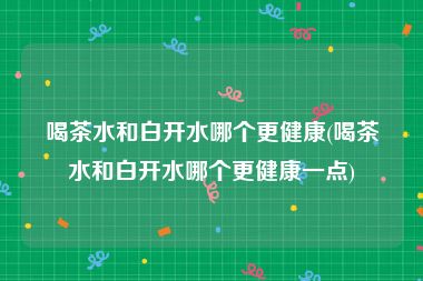 喝茶水和白开水哪个更健康(喝茶水和白开水哪个更健康一点)