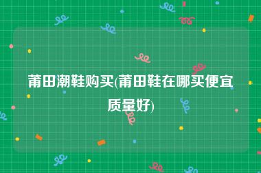 莆田潮鞋购买(莆田鞋在哪买便宜质量好)