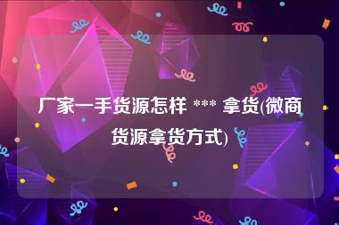 厂家一手货源怎样 *** 拿货(微商货源拿货方式)