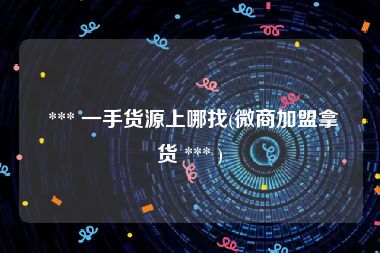  *** 一手货源上哪找(微商加盟拿货 *** )