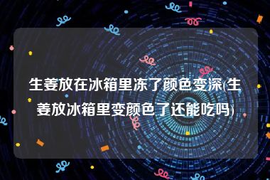生姜放在冰箱里冻了颜色变深(生姜放冰箱里变颜色了还能吃吗)