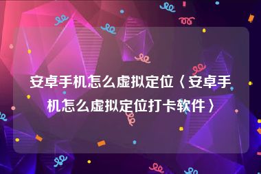 安卓手机怎么虚拟定位〈安卓手机怎么虚拟定位打卡软件〉