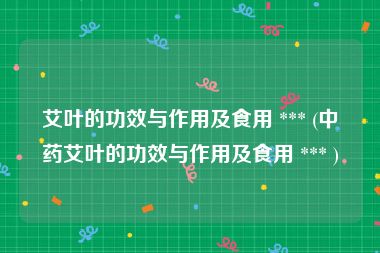 艾叶的功效与作用及食用 *** (中药艾叶的功效与作用及食用 *** )