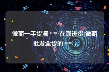 微商一手货源 *** 在哪进货(微商批发拿货的 *** )