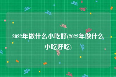 2022年做什么小吃好(2022年做什么小吃好吃)