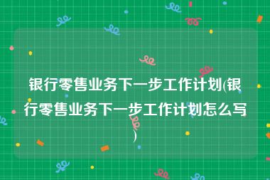 银行零售业务下一步工作计划(银行零售业务下一步工作计划怎么写)