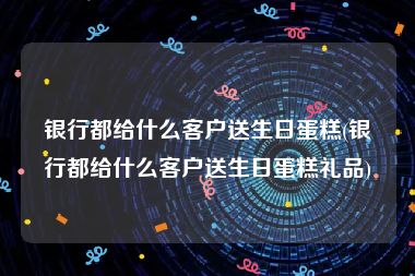 银行都给什么客户送生日蛋糕(银行都给什么客户送生日蛋糕礼品)