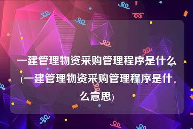 一建管理物资采购管理程序是什么(一建管理物资采购管理程序是什么意思)
