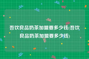 吾饮良品奶茶加盟要多少钱(吾饮良品奶茶加盟要多少钱)