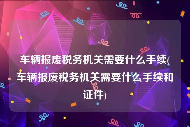 车辆报废税务机关需要什么手续(车辆报废税务机关需要什么手续和证件)