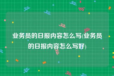 业务员的日报内容怎么写(业务员的日报内容怎么写好)