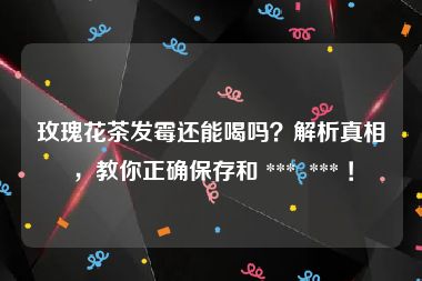 玫瑰花茶发霉还能喝吗？解析真相，教你正确保存和 ***  *** ！