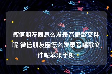 微信朋友圈怎么发录音唱歌文件呢 微信朋友圈怎么发录音唱歌文件呢苹果手机