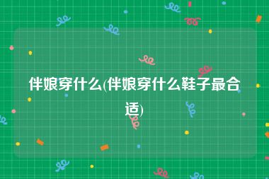 伴娘穿什么(伴娘穿什么鞋子最合适)