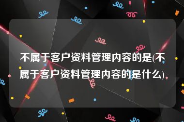 不属于客户资料管理内容的是(不属于客户资料管理内容的是什么)