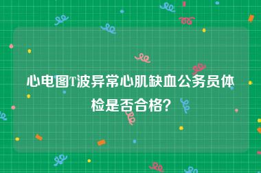 心电图T波异常心肌缺血公务员体检是否合格？