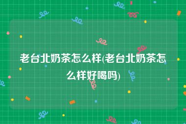 老台北奶茶怎么样(老台北奶茶怎么样好喝吗)