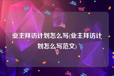 业主拜访计划怎么写(业主拜访计划怎么写范文)