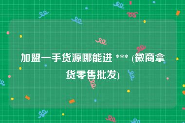 加盟一手货源哪能进 *** (微商拿货零售批发)