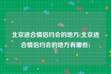 北京适合情侣约会的地方(北京适合情侣约会的地方有哪些)